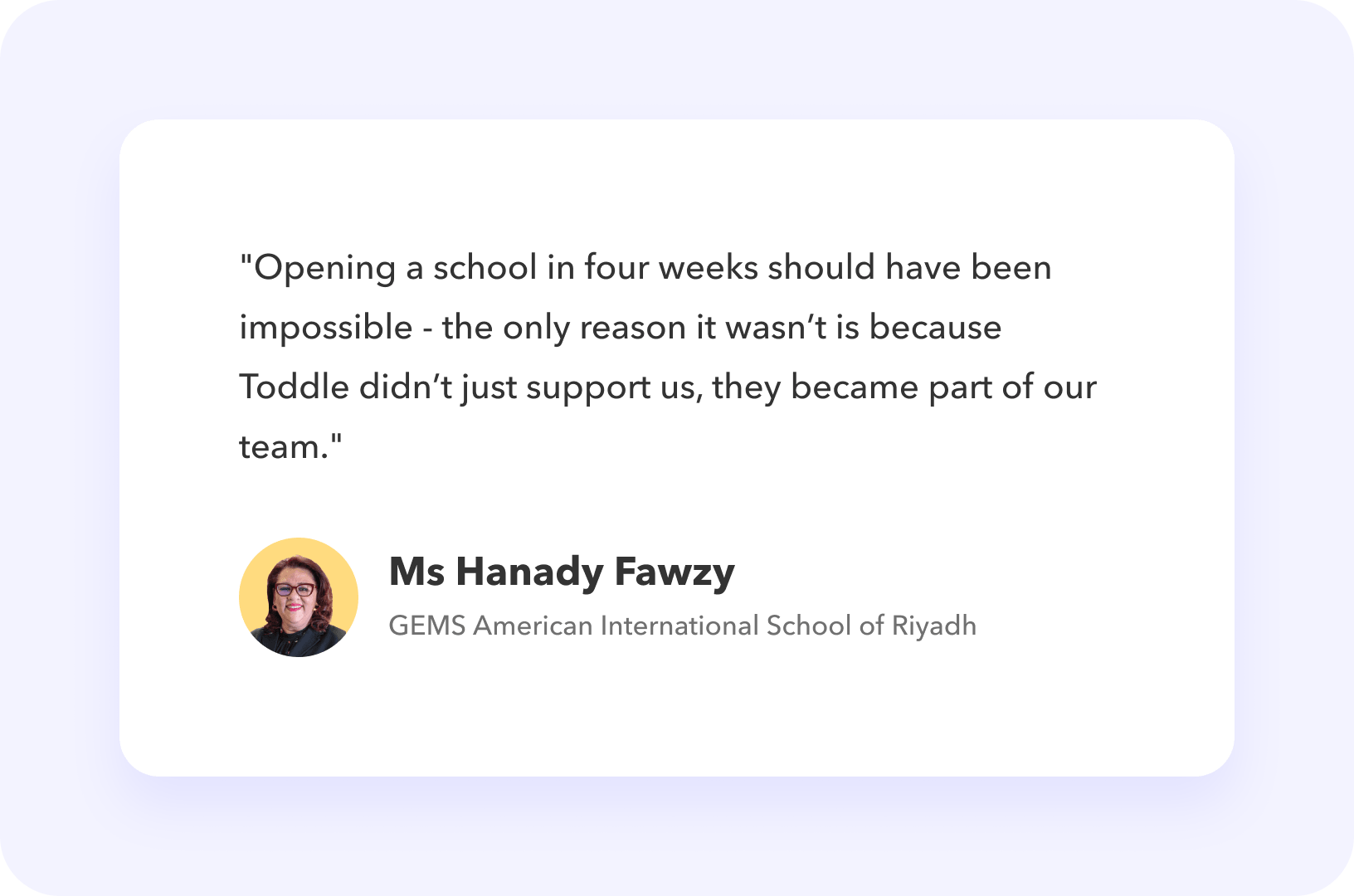 Testimonial from Ms Hanady Fawzy, GEMS American International School of Riyadh: "Opening a school in four weeks should have been impossible - the only reason it wasn’t is because Toddle didn’t just support us, they became part of our team."